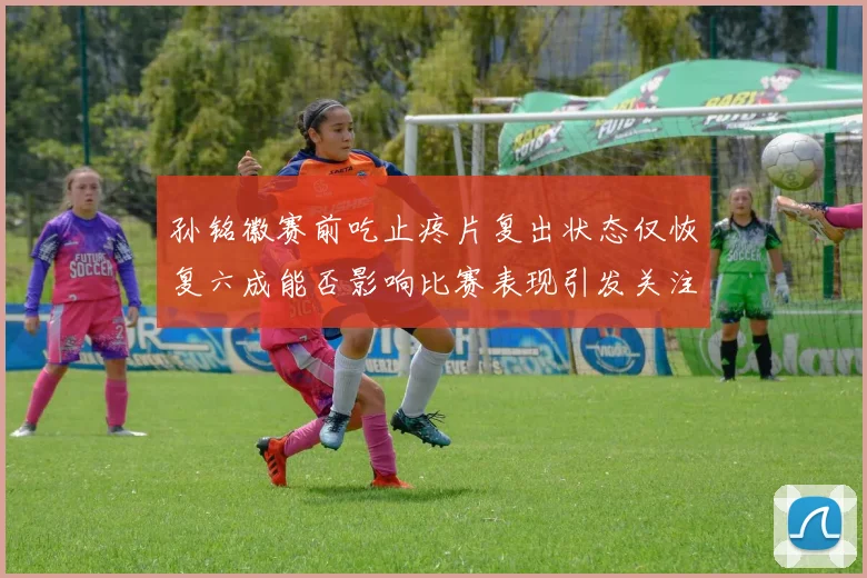 孙铭徽赛前吃止疼片复出状态仅恢复六成能否影响比赛表现引发关注