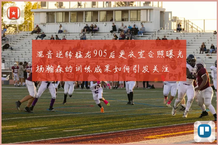 混音逆转猛龙905后更衣室合照曝光杨瀚森的训练成果如何引发关注