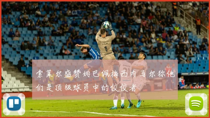 索莱尔盛赞姆巴佩梅西内马尔称他们是顶级球员中的佼佼者