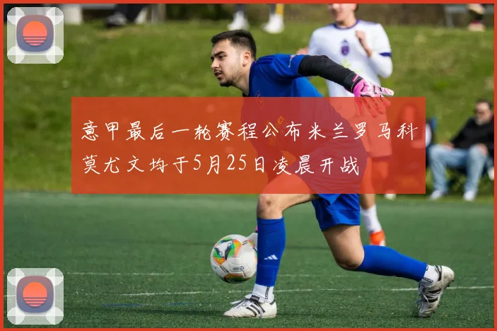 意甲最后一轮赛程公布米兰罗马科莫尤文均于5月25日凌晨开战