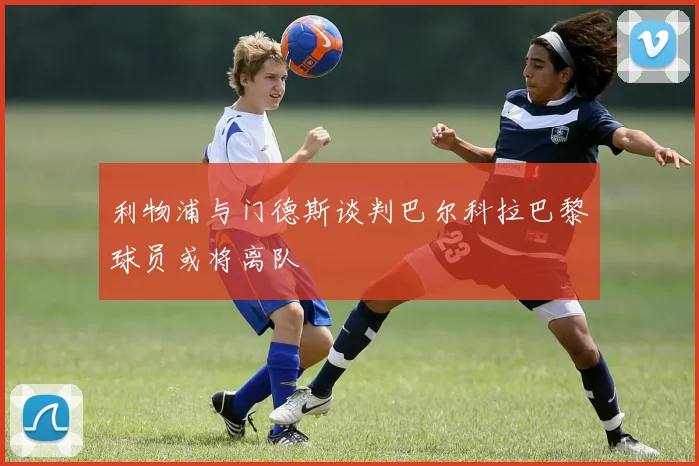 利物浦与门德斯谈判巴尔科拉巴黎球员或将离队