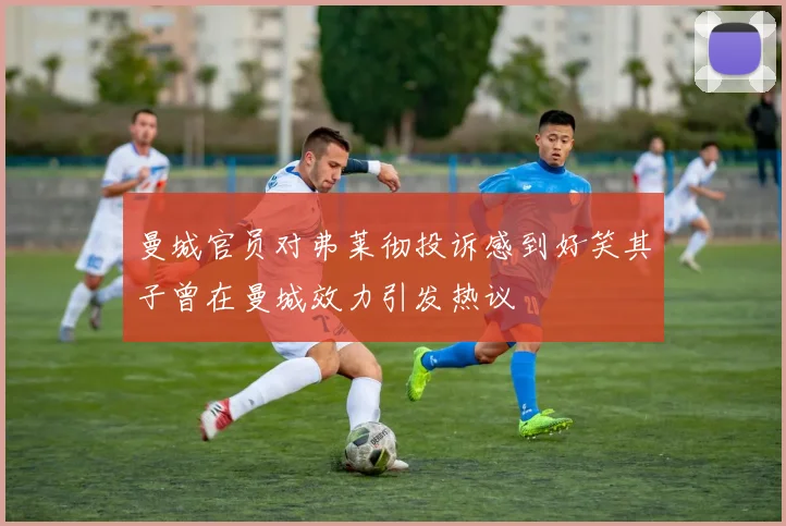 曼城官员对弗莱彻投诉感到好笑其子曾在曼城效力引发热议