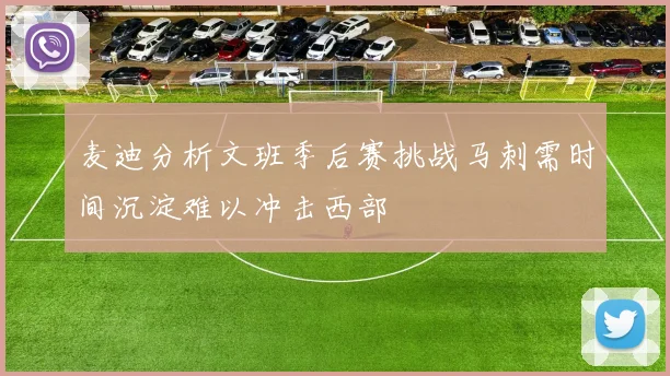 麦迪分析文班季后赛挑战马刺需时间沉淀难以冲击西部