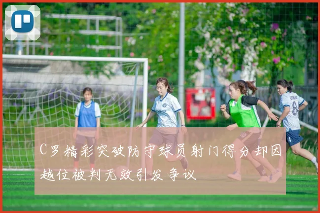 C罗精彩突破防守球员射门得分却因越位被判无效引发争议