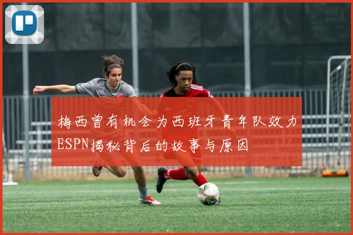 梅西曾有机会为西班牙青年队效力ESPN揭秘背后的故事与原因