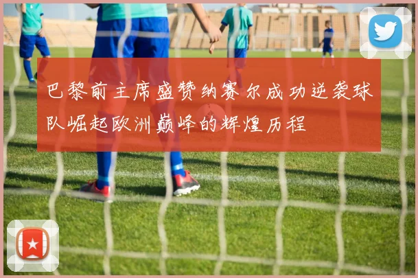 巴黎前主席盛赞纳赛尔成功逆袭球队崛起欧洲巅峰的辉煌历程