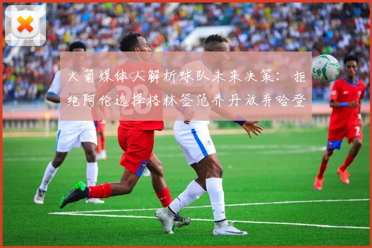 火箭媒体人解析球队未来决策:拒绝阿伦选择格林签范乔丹放弃哈登