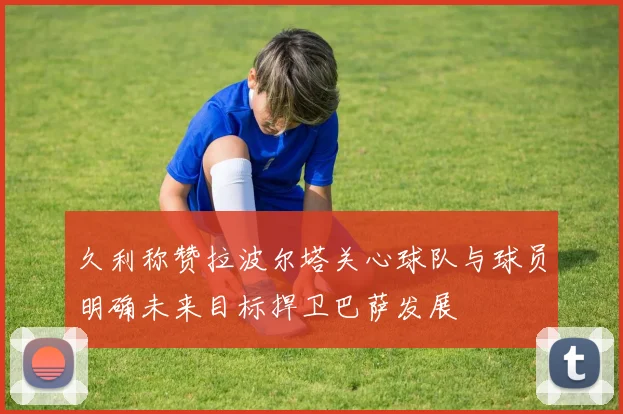 久利称赞拉波尔塔关心球队与球员明确未来目标捍卫巴萨发展
