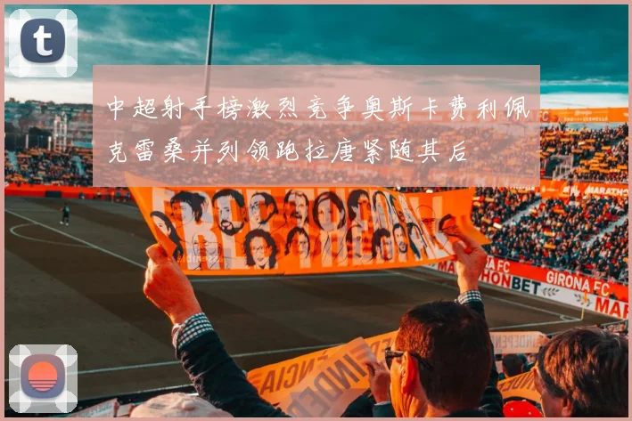 中超射手榜激烈竞争奥斯卡费利佩克雷桑并列领跑拉唐紧随其后