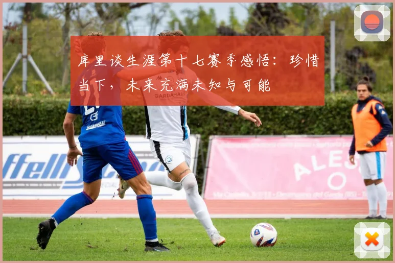 库里谈生涯第十七赛季感悟：珍惜当下，未来充满未知与可能