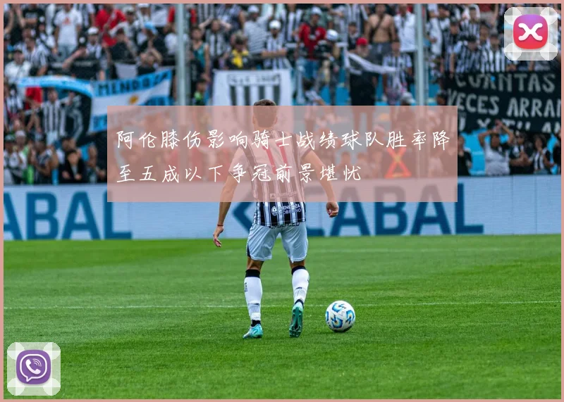 阿伦膝伤影响骑士战绩球队胜率降至五成以下争冠前景堪忧