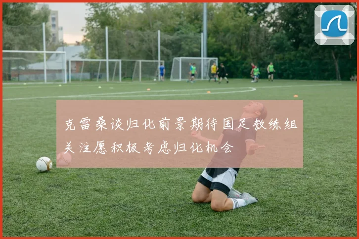 克雷桑谈归化前景期待国足教练组关注愿积极考虑归化机会
