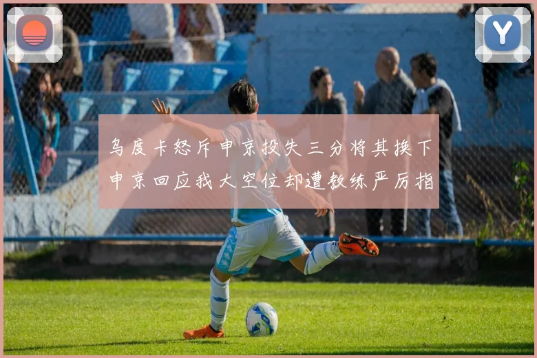 乌度卡怒斥申京投失三分将其换下申京回应我大空位却遭教练严厉指责