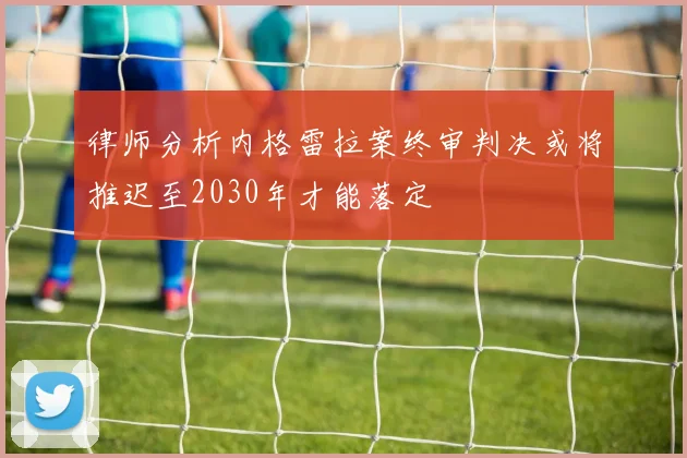 律师分析内格雷拉案终审判决或将推迟至2030年才能落定