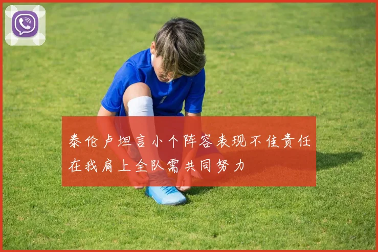 泰伦卢坦言小个阵容表现不佳责任在我肩上全队需共同努力