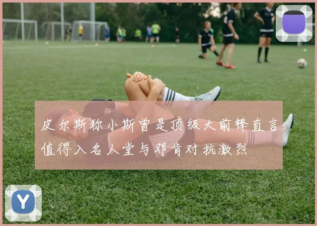 皮尔斯称小斯曾是顶级大前锋直言值得入名人堂与邓肯对抗激烈