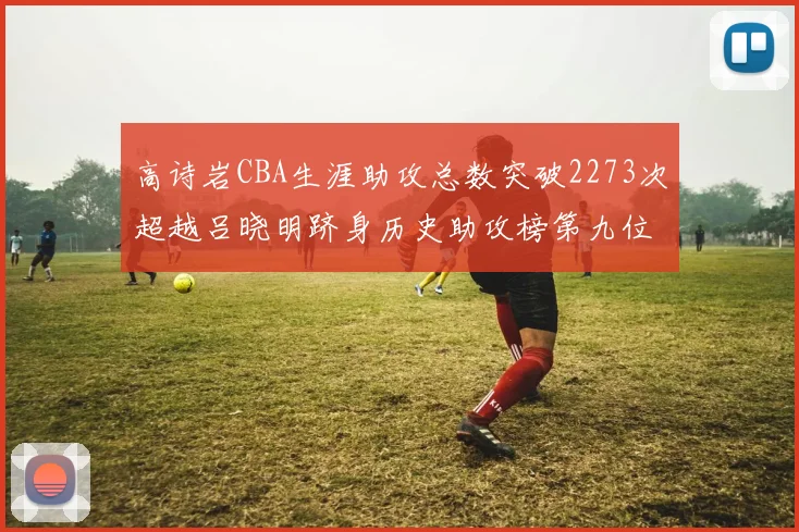 高诗岩CBA生涯助攻总数突破2273次超越吕晓明跻身历史助攻榜第九位
