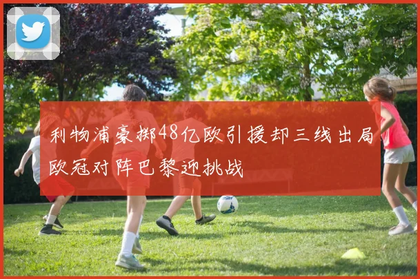 利物浦豪掷48亿欧引援却三线出局欧冠对阵巴黎迎挑战