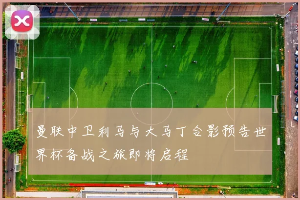 曼联中卫利马与大马丁合影预告世界杯备战之旅即将启程