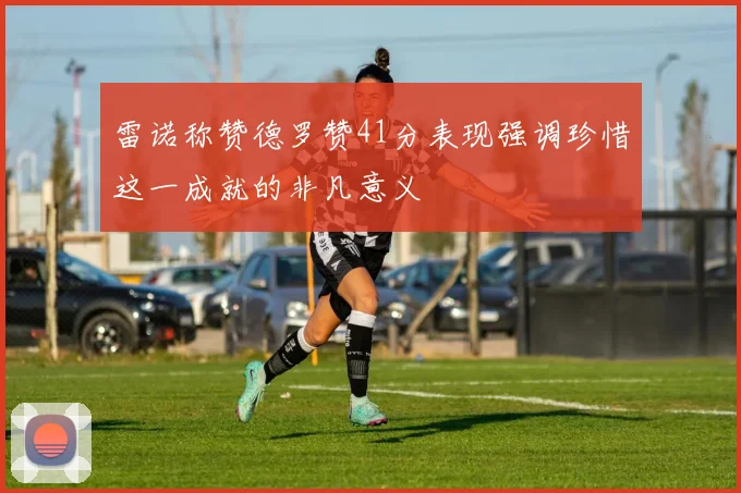 雷诺称赞德罗赞41分表现强调珍惜这一成就的非凡意义