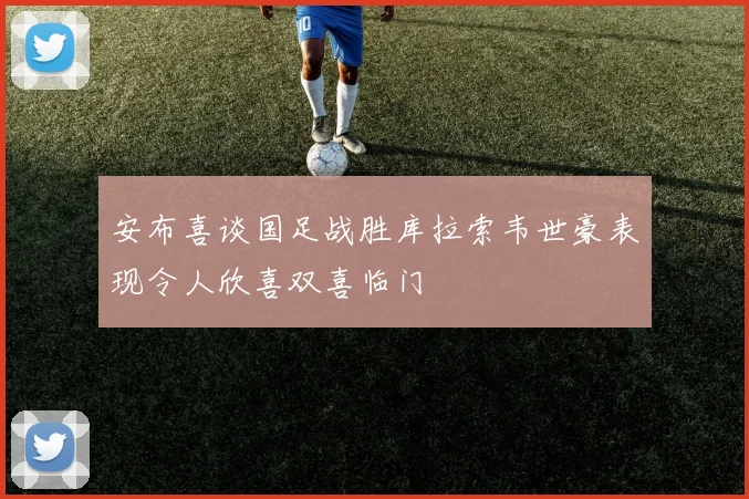 安布喜谈国足战胜库拉索韦世豪表现令人欣喜双喜临门