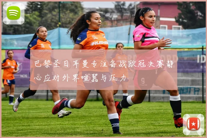 巴黎圣日耳曼专注备战欧冠决赛静心应对外界喧嚣与压力
