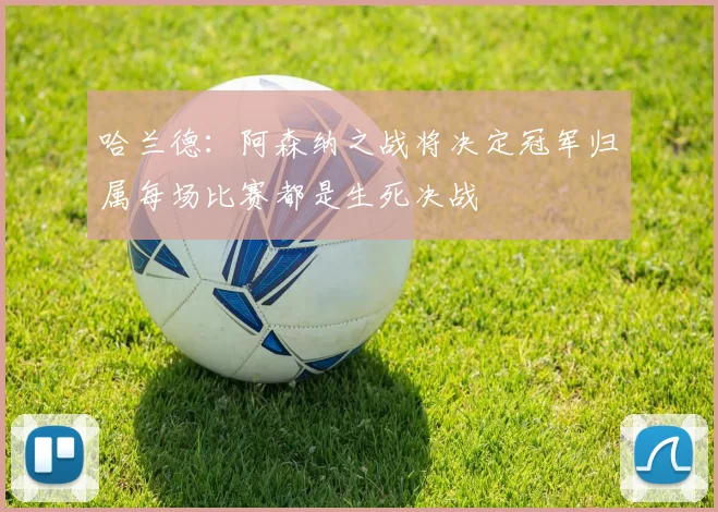 哈兰德:阿森纳之战将决定冠军归属每场比赛都是生死决战