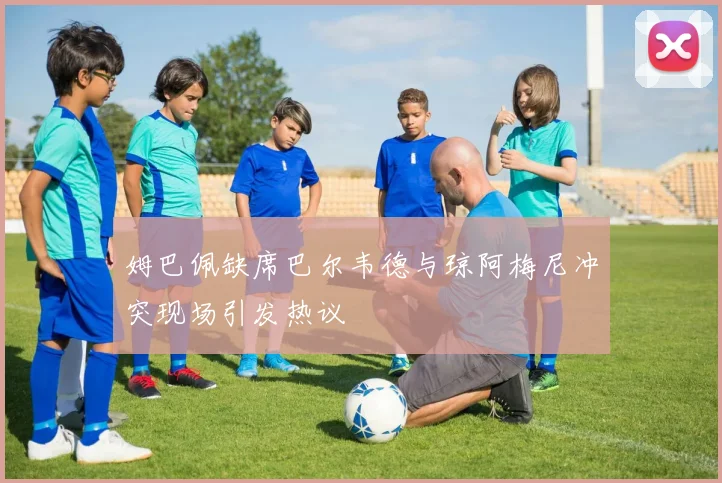 姆巴佩缺席巴尔韦德与琼阿梅尼冲突现场引发热议