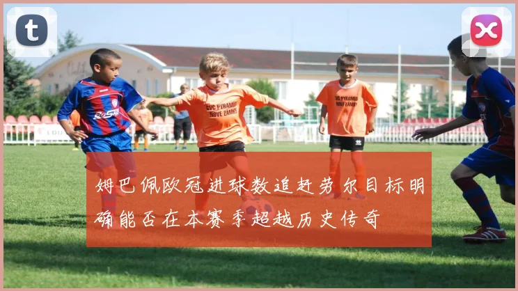 姆巴佩欧冠进球数追赶劳尔目标明确能否在本赛季超越历史传奇