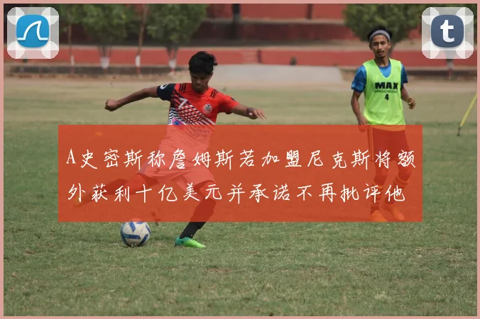 A史密斯称詹姆斯若加盟尼克斯将额外获利十亿美元并承诺不再批评他