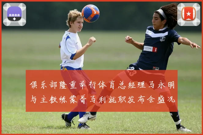 俱乐部隆重举行体育总经理马永明与主教练蒙哥马利就职发布会盛况回顾